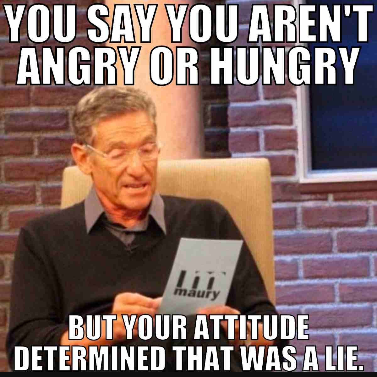 you say you aren't angry or hungry but your attitude determined that was a lie